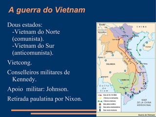 A guerra do Vietnam
Dous estados:
 -Vietnam do Norte
 (comunista).
 -Vietnam do Sur
 (anticomunista).
Vietcong.
Conselleiros militares de
 Kennedy.
Apoio militar: Johnson.
Retirada paulatina por Nixon.
 