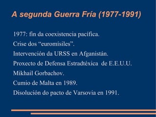 A segunda Guerra Fría (1977-1991)

1977: fin da coexistencia pacífica.
Crise dos “euromísiles”.
Intervención da URSS en Afganistán.
Proxecto de Defensa Estradtéxica de E.E.U.U.
Mikhail Gorbachov.
Cumio de Malta en 1989.
Disolución do pacto de Varsovia en 1991.
 