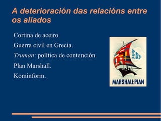 A deterioración das relacións entre
os aliados
Cortina de aceiro.
Guerra civil en Grecia.
Truman: política de contención.
Plan Marshall.
Kominform.
 