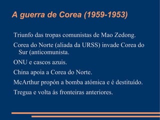 A guerra de Corea (1959-1953)

Triunfo das tropas comunistas de Mao Zedong.
Corea do Norte (aliada da URSS) invade Corea do
 Sur (anticomunista.
ONU e cascos azuis.
China apoia a Corea do Norte.
McArthur propón a bomba atómica e é destituído.
Tregua e volta ás fronteiras anteriores.
 