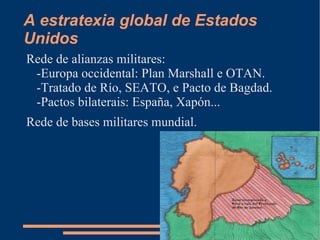 A estratexia global de Estados
Unidos
Rede de alianzas militares:
 -Europa occidental: Plan Marshall e OTAN.
 -Tratado de Río, SEATO, e Pacto de Bagdad.
 -Pactos bilaterais: España, Xapón...
Rede de bases militares mundial.
 