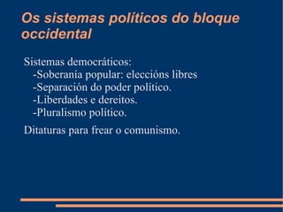 Os sistemas políticos do bloque
occidental
Sistemas democráticos:
  -Soberanía popular: eleccións libres
  -Separación do poder político.
  -Liberdades e dereitos.
  -Pluralismo político.
Ditaturas para frear o comunismo.
 