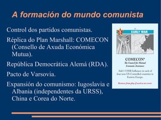 A formación do mundo comunista
Control dos partidos comunistas.
Réplica do Plan Marshall: COMECON
 (Consello de Axuda Económica
 Mutua).
República Democrática Alemá (RDA).
Pacto de Varsovia.
Expansión do comunismo: Iugoslavia e
 Albania (independentes da URSS),
 China e Corea do Norte.
 