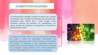 ALIMENTACION SALUDABLE
Una alimentación saludable consiste en ingerir una variedad
de alimentos que te brinden los nutrientes que necesitas para
mantenerte sana, sentirte bien y tener energía. Estos
nutrientes incluyen las proteínas, los carbohidratos, las
grasas, el agua, las vitaminas y los minerales. La nutrición es
importante para todos.
Lo primero que debes saber es que una alimentación saludable
nos ayuda a cubrir las necesidades nutricionales que
requerimos para que nuestro cuerpo funcione correctamente.
Por ejemplo: El desayuno es muy importante porque es
nuestro primer alimento después de muchas horas, nos ayuda
a que tengamos energía durante el día y mejor rendimiento,
previene enfermedades como el sobrepeso y la obesidad.
 