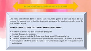 Una buena alimentación depende mucho del peso, talla, genero y actividad física de cada
persona. En algunos caso es también importante considerar los estados especiales como las
enfermedades u otros.
RECOMENDACIONES PARA UNAALIMENTACION SALUDABLE:
 Mantener un horario fijo para las comidas principales
 Masticar despacio los alimentos
 Consumir una gran variedad de frutas y verduras, hasta 600 gramos diarios
 Comer de acuerdo como las necesidades y condiciones individuales . Ni de mas ni de menos
 Escoger grasas saludables como el aceite de oliva, mejor si es virgen, por su mayor riqueza en
antioxidantes
RECOMENDACIONES PARA ALIMENTACION SALUDABLE
 