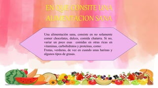 EN QUE CONSITE UNA
ALIMENTACION SANA
Una alimentación sana, consiste en no solamente
comer chocolates, dulces, comida chatarra. Si no,
variar un poco esas comidas en otras ricas en
vitaminas, carbohidratos y proteínas, como:
Frutas, verduras, de vez en cuando unas harinas y
algunos tipos de grasas.
 