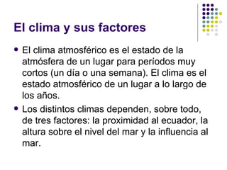 El clima y sus factores
   El clima atmosférico es el estado de la
    atmósfera de un lugar para períodos muy
    cortos (un día o una semana). El clima es el
    estado atmosférico de un lugar a lo largo de
    los años.
   Los distintos climas dependen, sobre todo,
    de tres factores: la proximidad al ecuador, la
    altura sobre el nivel del mar y la influencia al
    mar.
 