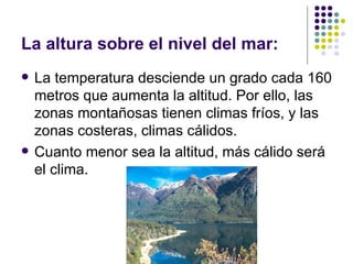 La altura sobre el nivel del mar:
   La temperatura desciende un grado cada 160
    metros que aumenta la altitud. Por ello, las
    zonas montañosas tienen climas fríos, y las
    zonas costeras, climas cálidos.
   Cuanto menor sea la altitud, más cálido será
    el clima.
 