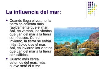 La influencia del mar:
   Cuando llega el verano, la
    tierra se calienta más
    rápidamente que el mar.
    Así, en verano, los vientos
    que van del mar a la tierra
    son frescos. Con el
    invierno, la tierra se enfría
    más rápido que el mar.
    Así, en invierno los vientos
    que van del mar a la tierra
    son cálidos.
   Cuanto más cerca
    estemos del mas, más
    suave será el clima
 