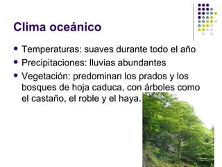 Clima oceánico
   Temperaturas: suaves durante todo el año
   Precipitaciones: lluvias abundantes
   Vegetación: predominan los prados y los
    bosques de hoja caduca, con árboles como
    el castaño, el roble y el haya.
 