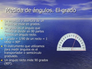 Medida de ángulos. El grado
• La amplitud o abertura de un
    ángulo se mide en grados.
•   Un grado es el ángulo que
    resulta al dividir en 90 partes
    iguales un ángulo recto.
•   1 grado = 1/90 de un recto = 1
    recto = 90º
•   El instrumento que utilizamos
    para medir ángulos es el
    transportador o semicírculo
    graduado.
•   Un ángulo recto mide 90 grados
    (90º).
 