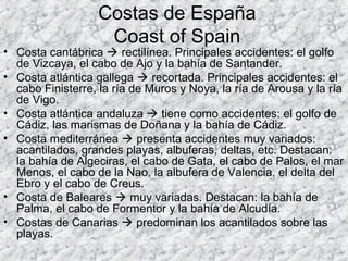 Costas de España
Coast of Spain
• Costa cantábrica  rectilínea. Principales accidentes: el golfo
de Vizcaya, el cabo de Ajo y la bahía de Santander.
• Costa atlántica gallega  recortada. Principales accidentes: el
cabo Finisterre, la ría de Muros y Noya, la ría de Arousa y la ría
de Vigo.
• Costa atlántica andaluza  tiene como accidentes: el golfo de
Cádiz, las marismas de Doñana y la bahía de Cádiz.
• Costa mediterránea  presenta accidentes muy variados:
acantilados, grandes playas, albuferas, deltas, etc. Destacan:
la bahía de Algeciras, el cabo de Gata, el cabo de Palos, el mar
Menos, el cabo de la Nao, la albufera de Valencia, el delta del
Ebro y el cabo de Creus.
• Costa de Baleares  muy variadas. Destacan: la bahía de
Palma, el cabo de Formentor y la bahía de Alcudía.
• Costas de Canarias  predominan los acantilados sobre las
playas.
 