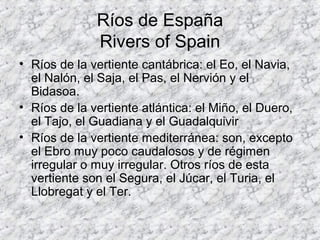 Ríos de España
Rivers of Spain
• Ríos de la vertiente cantábrica: el Eo, el Navia,
el Nalón, el Saja, el Pas, el Nervión y el
Bidasoa.
• Ríos de la vertiente atlántica: el Miño, el Duero,
el Tajo, el Guadiana y el Guadalquivir
• Ríos de la vertiente mediterránea: son, excepto
el Ebro muy poco caudalosos y de régimen
irregular o muy irregular. Otros ríos de esta
vertiente son el Segura, el Júcar, el Turia, el
Llobregat y el Ter.
 