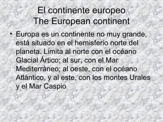El continente europeo
The European continent
• Europa es un continente no muy grande,
está situado en el hemisferio norte del
planeta. Limita al norte con el océano
Glacial Ártico; al sur, con el Mar
Mediterráneo; al oeste, con el océano
Atlántico, y al este, con los montes Urales
y el Mar Caspio
 