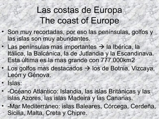 Las costas de Europa
The coast of Europe
• Son muy recortadas, por eso las penínsulas, golfos y
las islas son muy abundantes.
• Las penínsulas mas importantes  la Ibérica, la
Itálica, la Balcánica, la de Jutlandia y la Escandinava.
Esta última es la mas grande con 777.000km2
• Los golfos mas destacados  los de Botnia, Vizcaya,
León y Génova.
• Islas:
• -Océano Atlántico: Islandia, las islas Británicas y las
islas Azores, las islas Madeira y las Canarias.
• -Mar Mediterráneo: islas Baleares, Córcega, Cerdeña,
Sicilia, Malta, Creta y Chipre.
 