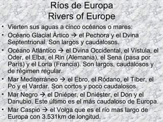 Ríos de Europa
Rivers of Europe
• Vierten sus aguas a cinco océanos o mares:
• Océano Glacial Ártico  el Pechora y el Dvina
Septentrional. Son largos y caudalosos.
• Océano Atlántico  el Dvina Occidental, el Vístula, el
Oder, el Elba, el Rin (Alemania), el Sena (pasa por
París) y el Loria (Francia). Son largos, caudalosos y
de régimen regular.
• Mar Mediterráneo  el Ebro, el Ródano, el Tíber, el
Po y el Vardar. Son cortos y poco caudalosos.
• Mar Negro  el Dniéper, el Dniéster, el Don y el
Danubio. Este último es el más caudaloso de Europa.
• Mar Caspio  el Volga que es el río mas largo de
Europa con 3.531km de longitud.
 
