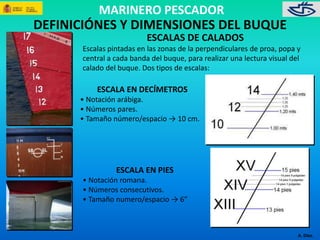 MARINERO PESCADOR 
A. Díez. 
DEFINICIÓNES Y DIMENSIONES DEL BUQUE 
ESCALAS DE CALADOS 
Escalas pintadas en las zonas de la perpendiculares de proa, popa y 
central a cada banda del buque, para realizar una lectura visual del 
calado del buque. Dos tipos de escalas: 
ESCALA EN DECÍMETROS 
• Notación arábiga. 
• Números pares. 
• Tamaño número/espacio → 10 cm. 
ESCALA EN PIES 
• Notación romana. 
• Números consecutivos. 
• Tamaño numero/espacio → 6” 
 