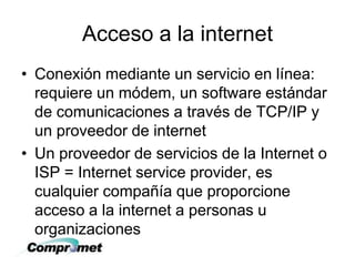 Acceso a la internet
• Conexión mediante un servicio en línea:
requiere un módem, un software estándar
de comunicaciones a través de TCP/IP y
un proveedor de internet
• Un proveedor de servicios de la Internet o
ISP = Internet service provider, es
cualquier compañía que proporcione
acceso a la internet a personas u
organizaciones
 
