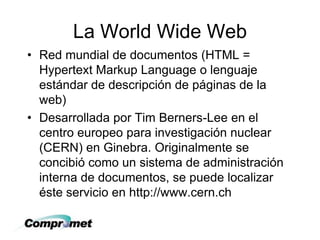 La World Wide Web
• Red mundial de documentos (HTML =
Hypertext Markup Language o lenguaje
estándar de descripción de páginas de la
web)
• Desarrollada por Tim Berners-Lee en el
centro europeo para investigación nuclear
(CERN) en Ginebra. Originalmente se
concibió como un sistema de administración
interna de documentos, se puede localizar
éste servicio en http://www.cern.ch
 