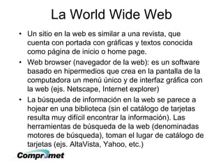 La World Wide Web
• Un sitio en la web es similar a una revista, que
cuenta con portada con gráficas y textos conocida
como página de inicio o home page.
• Web browser (navegador de la web): es un software
basado en hipermedios que crea en la pantalla de la
computadora un menú único y de interfaz gráfica con
la web (ejs. Netscape, Internet explorer)
• La búsqueda de información en la web se parece a
hojear en una biblioteca (sin el catálogo de tarjetas
resulta muy difícil encontrar la información). Las
herramientas de búsqueda de la web (denominadas
motores de búsqueda), toman el lugar de catálogo de
tarjetas (ejs. AltaVista, Yahoo, etc.)
 