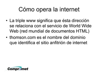 Cómo opera la internet
• La triple www significa que ésta dirección
se relaciona con el servicio de World Wide
Web (red mundial de documentos HTML)
• thomson.com es el nombre del dominio
que identifica el sitio anfitrión de internet
 