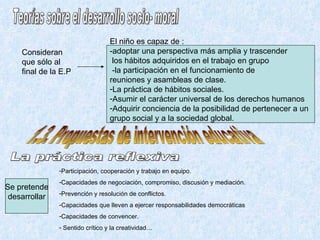Teorías sobre el desarrollo socio- moral Consideran que sólo al final de la E.P El niño es capaz de : -adoptar una perspectiva más amplia y trascender los hábitos adquiridos en el trabajo en grupo -la participación en el funcionamiento de  reuniones y asambleas de clase. La práctica de hábitos sociales. Asumir el carácter universal de los derechos humanos Adquirir conciencia de la posibilidad de pertenecer a un  grupo social y a la sociedad global. 1.3. Propuestas de intervención educativa La práctica reflexiva Se pretende desarrollar Participación, cooperación y trabajo en equipo. Capacidades de negociación, compromiso, discusión y mediación. Prevención y resolución de conflictos. Capacidades que lleven a ejercer responsabilidades democráticas Capacidades de convencer. Sentido crítico y la creatividad… 