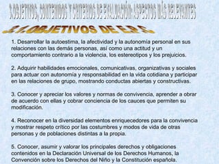 3.OBJETIVOS, CONTENIDOS Y CRITERIOS DE EVALUACIÓN: ASPECTOS MÁS RELEVANTES 1. Desarrollar la autoestima, la afectividad y la autonomía personal en sus relaciones con las demás personas, así como una actitud y un comportamiento contrario a la violencia, los estereotipos y los prejuicios.  2. Adquirir habilidades emocionales, comunicativas, organizativas y sociales para actuar con autonomía y responsabilidad en la vida cotidiana y participar en las relaciones de grupo, mostrando conductas abiertas y constructivas.  3. Conocer y apreciar los valores y normas de convivencia, aprender a obrar de acuerdo con ellas y cobrar conciencia de los cauces que permiten su modificación.  4. Reconocer en la diversidad elementos enriquecedores para la convivencia y mostrar respeto crítico por las costumbres y modos de vida de otras personas y de poblaciones distintas a la propia.  5. Conocer, asumir y valorar los principales derechos y obligaciones contenidos en la Declaración Universal de los Derechos Humanos, la Convención sobre los Derechos del Niño y la Constitución española.  3.1.OBJETIVOS DE E.P.C 