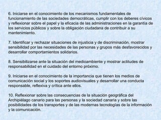 6. Iniciarse en el conocimiento de los mecanismos fundamentales de funcionamiento de las sociedades democráticas, cumplir con los deberes cívicos y reflexionar sobre el papel y la eficacia de las administraciones en la garantía de los servicios públicos y sobre la obligación ciudadana de contribuir a su mantenimiento.  7. Identificar y rechazar situaciones de injusticia y de discriminación, mostrar sensibilidad por las necesidades de las personas y grupos más desfavorecidos y desarrollar comportamientos solidarios.  8. Sensibilizarse ante la situación del medioambiente y mostrar actitudes de responsabilidad en el cuidado del entorno próximo.  9. Iniciarse en el conocimiento de la importancia que tienen los medios de comunicación social y los soportes audiovisuales y desarrollar una conducta responsable, reflexiva y crítica ante ellos.  10. Reflexionar sobre las consecuencias de la situación geográfica del Archipiélago canario para las personas y la sociedad canaria y sobre las posibilidades de los transportes y de las modernas tecnologías de la información y la comunicación.  