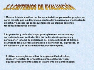 3.3.CRITERIOS DE EVALUACIÓN 1.Mostrar interés y estima por las características personales propias, así como respeto por las diferencias con las demás personas, manifestando empatía, y sopesar las consecuencias de las propias acciones, responsabilizándose de ellas   2.Argumentar y defender las propias opiniones, escuchando y considerando con actitud crítica las de las demás personas, y participar en la toma de decisiones del grupo utilizando el diálogo, asumiendo los acuerdos alcanzados e interviniendo, si procede, en su aplicación y en la evaluación del proceso seguido.   3.Utilizar estrategias sencillas de organización individual, conocer y emplear la terminología propia del área, y usar algunos procedimientos para el tratamiento de la información   