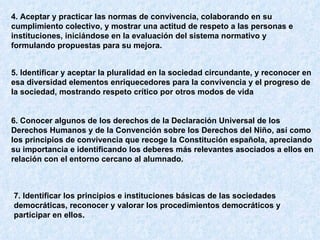 4. Aceptar y practicar las normas de convivencia, colaborando en su cumplimiento colectivo, y mostrar una actitud de respeto a las personas e instituciones, iniciándose en la evaluación del sistema normativo y formulando propuestas para su mejora.   5. Identificar y aceptar la pluralidad en la sociedad circundante, y reconocer en esa diversidad elementos enriquecedores para la convivencia y el progreso de la sociedad, mostrando respeto crítico por otros modos de vida   6. Conocer algunos de los derechos de la Declaración Universal de los Derechos Humanos y de la Convención sobre los Derechos del Niño, así como los principios de convivencia que recoge la Constitución española, apreciando su importancia e identificando los deberes más relevantes asociados a ellos en relación con el entorno cercano al alumnado.   7. Identificar los principios e instituciones básicas de las sociedades democráticas, reconocer y valorar los procedimientos democráticos y participar en ellos.  