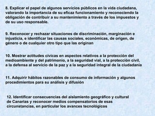 8. Explicar el papel de algunos servicios públicos en la vida ciudadana, valorando la importancia de su eficaz funcionamiento y reconociendo la obligación de contribuir a su mantenimiento a través de los impuestos y de su uso responsable.   9. Reconocer y rechazar situaciones de discriminación, marginación e injusticia, e identificar las causas sociales, económicas, de origen, de género o de cualquier otro tipo que las originan   10. Mostrar actitudes cívicas en aspectos relativos a la protección del medioambiente y del patrimonio, a la seguridad vial, a la protección civil, a la defensa al servicio de la paz y a la seguridad integral de la ciudadanía   11. Adquirir hábitos razonables de consumo de información y algunos procedimientos para su análisis y difusión   12. Identificar consecuencias del aislamiento geográfico y cultural de Canarias y reconocer medios compensatorios de esas circunstancias, en particular los avances tecnológicos   