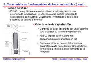 4. Características fundamentales de los combustibles (cont.) /29 Presión de vapor. Presión de equilibrio entre combustible vaporizado y aire a una determinada temperatura. Es utilizada como medida indirecta de volatilidad del combustible. Usualmente PVR (Reid)    Diferencia gasolinas de verano e invierno. Calor latente de vaporización:   Cantidad de calor absorbida por una sustancia para alcanzar su punto de vaporización. Alto C lv  implica buen   v  pero mal comportamiento de arranque en frío Puede condicionar que en determinadas circunstancias la humedad del aire condense, forme hielo e impida el accionamiento de la mariposa.  