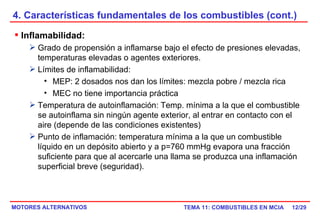 4. Características fundamentales de los combustibles (cont.) /29 Inflamabilidad: Grado de propensión a inflamarse bajo el efecto de presiones elevadas, temperaturas elevadas o agentes exteriores. Límites de inflamabilidad: MEP: 2 dosados nos dan los límites: mezcla pobre / mezcla rica  MEC no tiene importancia práctica Temperatura de autoinflamación: Temp. mínima a la que el combustible se autoinflama sin ningún agente exterior, al entrar en contacto con el aire (depende de las condiciones existentes) Punto de inflamación: temperatura mínima a la que un combustible líquido en un depósito abierto y a p=760 mmHg evapora una fracción suficiente para que al acercarle una llama se produzca una inflamación superficial breve (seguridad). 