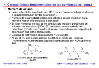 4. Características fundamentales de los combustibles (cont.) /29 Número de octano:   Los combustibles empleados en MEP deben poseer una baja tendencia a la autoinflamación (evitar detonación). Número de octano (NO): parámetro utilizado para la medición de la mayor o menor tendencia a la detonación. El valor numérico del NO de un combustible indica el porcentaje en volumen de iso-octano (NO=100) contenido en una mezcla con  n-heptano (NO=0) que muestra el mismo comportamiento respecto a la detonación que dicho combustible. Es usual la aditivación para alcanzar NO elevados. Al ser el NO una escala relativa se define el Índice de Potencia (Performance Number) para aquellos combustibles con NO superior a 100.                                                            Iso-octano  (2,2,4-trimetilpentano) NO=100 Heptano NO=0 