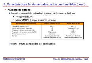4. Características fundamentales de los combustibles (cont.) /29 Número de octano: Métodos de medida estandarizados en motor monocilíndrico: Research (RON)  Motor (MON) (mayor esfuerzo térmico) RON – MON: sensibilidad del combustible. 