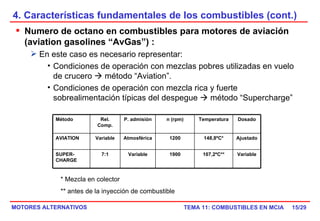 4. Características fundamentales de los combustibles (cont.) /29 Numero de octano en combustibles para motores de aviación (aviation gasolines “AvGas”) : En este caso es necesario representar: Condiciones de operación con mezclas pobres utilizadas en vuelo de crucero    método “Aviation”. Condiciones de operación con mezcla rica y fuerte sobrealimentación típicas del despegue    método “Supercharge” * Mezcla en colector ** antes de la inyección de combustible Método Rel. Comp. P. admisión n (rpm) Temperatura Dosado AVIATION Variable Atmosférica 1200 148,8ºC* Ajustado SUPER-CHARGE 7:1 Variable 1900 107,2ºC** Variable 