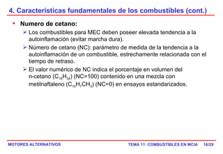 4. Características fundamentales de los combustibles (cont.) /29 Numero de cetano: Los combustibles para MEC deben poseer elevada tendencia a la autoinflamación (evitar marcha dura). Número de cetano (NC): parámetro de medida de la tendencia a la autoinflamación de un combustible, estrechamente relacionada con el tiempo de retraso. El valor numérico de NC indica el porcentaje en volumen del  n-cetano (C 16 H 34 ) (NC=100) contenido en una mezcla con metilnaftaleno (C 10 H 7 CH 3 ) (NC=0) en ensayos estandarizados. 