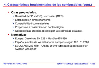 4. Características fundamentales de los combustibles (cont.) /29 Otras propiedades: Densidad (MEP y MEC), viscosidad (MEC) Estabilidad en almacenamiento Compatibilidad con materiales Propensión a contaminación bacteriológica. Conductividad eléctrica (peligro por la electricidad estática). Normativas: Europa: Gasolinas EN 228 – Gasóleo EN 590 España: empleo de los estándares europeos según R.D. 61/2006 EEUU: ASTM D 4814  / ASTM D 910 “Standard Specification for Aviation Gasolines”  
