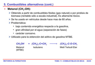 5. Combustibles alternativos (cont.) /29 Metanol (CH 3 -OH):   Obtenido a partir de combustibles fósiles (gas natural) o por pirolisis de biomasa (rentable sólo a escala industrial). Es altamente tóxico. Se ha usado en vehículos desde hace mas de 60 años. Problemática:  bajo contenido energético respecto a la gasolina,  gran afinidad por el agua (separación de fases)  carácter corrosivo. Utilizado para la obtención del aditivo de gasolina MTBE. CH 3 OH  +  (CH 3 ) 2 -C=CH 2   (CH 3 ) 3 -C-O-CH 3 Metanol  Isobuteno  Metil Terbutil Eter (MTBE) 