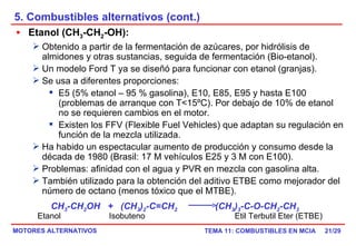 5. Combustibles alternativos (cont.) /29 Etanol (CH 3 -CH 2 -OH):   Obtenido a partir de la fermentación de azúcares, por hidrólisis de almidones y otras sustancias, seguida de fermentación (Bio-etanol). Un modelo Ford T ya se diseñó para funcionar con etanol (granjas). Se usa a diferentes proporciones:  E5 (5% etanol – 95 % gasolina), E10, E85, E95 y hasta E100 (problemas de arranque con T<15ºC). Por debajo de 10% de etanol no se requieren cambios en el motor. Existen los FFV (Flexible Fuel Vehicles) que adaptan su regulación en función de la mezcla utilizada. Ha habido un espectacular aumento de producción y consumo desde la década de 1980 (Brasil: 17 M vehículos E25 y 3 M con E100). Problemas: afinidad con el agua y PVR en mezcla con gasolina alta. También utilizado para la obtención del aditivo ETBE como mejorador del número de octano (menos tóxico que el MTBE). CH 3 -CH 2 OH  +  (CH 3 ) 2 -C=CH 2   (CH 3 ) 3 -C-O-CH 2 -CH 3  Etanol  Isobuteno  Etil Terbutil Eter (ETBE) 