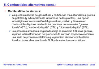 5. Combustibles alternativos (cont.) /29 Combustible de síntesis:   Ya que las reservas de gas natural y carbón son más abundantes que las de petróleo (y adicionalmente la biomasa de las plantas), una opción tecnológica es la conversión del gas natural, carbón y biomasa en combustibles líquidos mediante los procesos denominados “gas-to-liquids” (GTL), “carbon-to-liquids” (CTL) y “biomass-to-liquids” (BTL). Los procesos anteriores englobados bajo el acrónimo XTL más general, implican la transformación del precursor de carbono respectivo mediante una serie de procesos catalíticos que permiten obtener combustibles líquidos, todos ellos exentos de N, S y de estructuras aromáticas. 