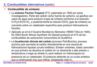 5. Combustibles alternativos (cont.) /29 Combustible de síntesis:   La  síntesis Fischer-Tropsch  (FT), patentada en 1925 por estos investigadores. Parte del carbón como fuente de carbono, se gasifica con vapor de agua para producir el gas de síntesis conforme a la reacción: C+H 2 O  CO+H 2 , y posteriormente la mezcla CO/H 2  (gas de síntesis) se convierte sobre un catalizador específico para producir hidrocarburos líquidos. Aplicado ya en la II Guerra Mundial en Alemania (18000 T/día en 1944). En 2004 South African Synthetic Oil (Sasol) producía el 41% de los combustibles de automoción consumidos en Sudáfrica. La  licuefacción directa del carbón  (proceso Pott-Broche), proceso químico que convierte el carbón directamente en una mezcla de hidrocarburos líquidos (crudo sintético). Existen variantes, todas coinciden en que primero se disuelve el carbón en un disolvente a alta presión y temperatura y luego se añade H 2  para realizar un hidrocraqueo en presencia de un catalizador. El producto obtenido es un crudo sintético que a continuación hay que refinar, empleando más H 2 . 