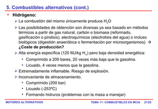 5. Combustibles alternativos (cont.) /29 Hidrógeno:   La combustión del mismo únicamente produce H 2 O Las posibilidades de obtención son diversas ya sea basado en métodos térmicos a partir de gas natural, carbón o biomasa (reformado, gasificación o pirolisis), electroquímicos (electrolisis del agua) o incluso biológicos (digestión anaeróbica o fermentación por microorganismos).     ¿Coste de producción? Alta energía específica (120 MJ/kg H ci ) pero baja densidad energética: Comprimido a 200 bares, 20 veces más baja que la gasolina. Licuado, 4 veces menos que la gasolina. Extremadamente inflamable. Riesgo de explosión. Inconveniente de almacenamiento. Comprimido (200 bar) Licuado (-253ºC) Formando hidruros (problemas con la masa a manejar) 