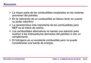 Resumen /29 La mayor parte de los combustibles empleados en los motores provienen del petróleo. En la valoración de un combustible es básico tener en cuenta su poder calorífico. La característica más importante de los combustibles para MEP es el índice de octano. Los combustibles alternativos no siendo una solución para sustituir a los hidrocarburos derivados del petróleo si son un complemento. El hidrógeno es un excelente combustible pero no puede considerarse una fuente de energía. 