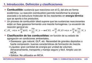 1. Introducción. Definición y clasificaciones /29 Combustible:  sustancia que reacciona con el O 2  del aire en forma exotérmica. La reacción (combustión) permite transformar la energía asociada a la estructura molecular de los reactantes en  energía térmica  que se aporta a los productos. Un proceso de combustión ideal supone que las sustancias reaccionantes están en fase gaseosa formando una mezcla homogénea. La ecuación de reacción general es: Clasificación de los combustibles:  en función de su estado de agregación en condiciones ambientales. Gaseosos: gas natural, GLP, etc. Necesidad de grandes depósitos o fuerte compresión, buenas características de formación de mezcla. Líquidos: gran cantidad de energía por unidad de volumen. Almacenamiento, transporte y manejo seguro y fácil. Amplio uso en MCIA. Sólidos: No utilizados en MCIA. 