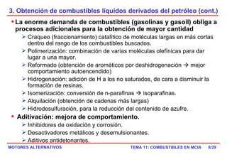 3. Obtención de combustibles líquidos derivados del petróleo (cont.) /29 La enorme demanda de combustibles (gasolinas y gasoil) obliga a procesos adicionales para la obtención de mayor cantidad Craqueo (fraccionamiento) catalítico de moléculas largas en más cortas dentro del rango de los combustibles buscados. Polimerización: combinación de varias moléculas olefínicas para dar lugar a una mayor. Reformado (obtención de aromáticos por deshidrogenación    mejor comportamiento autoencendido) Hidrogenación: adición de H a los no saturados, de cara a disminuir la formación de resinas. Isomerización: conversión de n-parafinas    isoparafinas. Alquilación (obtención de cadenas más largas) Hidrodesulfuración, para la reducción del contenido de azufre. Aditivación: mejora de comportamiento. Inhibidores de oxidación y corrosión. Desactivadores metálicos y desemulsionantes. Aditivos antidetonantes. 