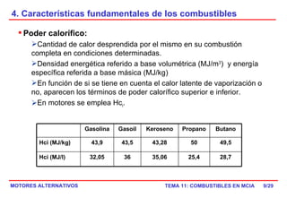 4. Características fundamentales de los combustibles /29 Poder calorífico:  Cantidad de calor desprendida por el mismo en su combustión completa en condiciones determinadas. Densidad energética referido a base volumétrica (MJ/m 3 )  y energía específica referida a base másica (MJ/kg) En función de si se tiene en cuenta el calor latente de vaporización o no, aparecen los términos de poder calorífico superior e inferior. En motores se emplea Hc i . Gasolina Gasoil Keroseno Propano Butano Hci (MJ/kg) 43,9 43,5 43,28 50 49,5 Hci (MJ/l) 32,05 36 35,06 25,4 28,7 