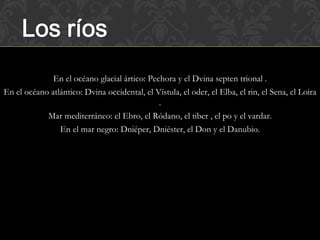 En el océano glacial ártico: Pechora y el Dvina septen trional .
En el océano atlántico: Dvina occidental, el Vístula, el oder, el Elba, el rin, el Sena, el Loira
                                              .
            Mar mediterráneo: el Ebro, el Ródano, el tiber , el po y el vardar.
                En el mar negro: Dniéper, Dniéster, el Don y el Danubio.
 