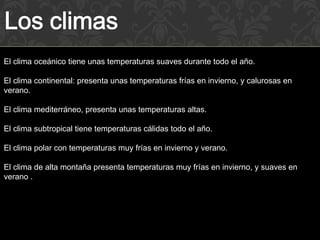 El clima oceánico tiene unas temperaturas suaves durante todo el año.

El clima continental: presenta unas temperaturas frías en invierno, y calurosas en
verano.

El clima mediterráneo, presenta unas temperaturas altas.

El clima subtropical tiene temperaturas cálidas todo el año.

El clima polar con temperaturas muy frías en invierno y verano.

El clima de alta montaña presenta temperaturas muy frías en invierno, y suaves en
verano .
 