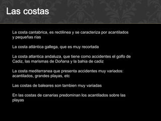 La costa cantabrica, es rectilinea y se caracteriza por acantilados
y pequeñas rías

La costa atlántica gallega, que es muy recortada

La costa atlantica andaluza, que tiene como accidentes el golfo de
Cadiz, las marismas de Doñana y la bahia de cadiz

La costa mediterranea que presenta accidentes muy variados:
acantilados, grandes playas, etc

Las costas de baleares son tambien muy variadas

En las costas de canarias predominan los acantilados sobre las
playas
 